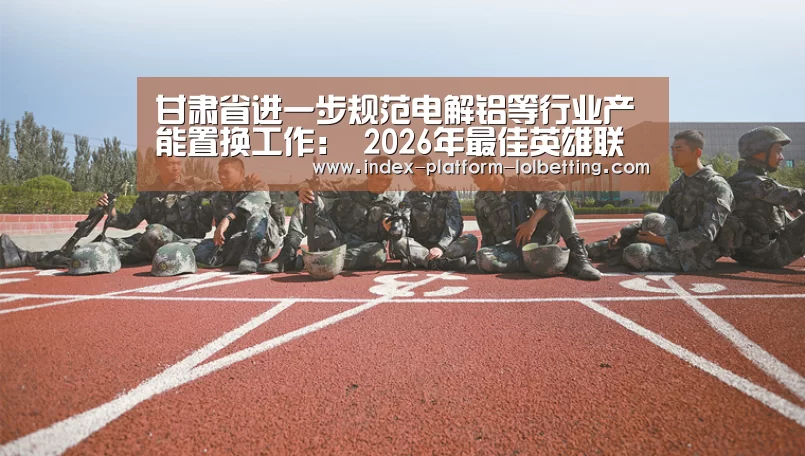 甘肃省进一步规范电解铝等行业产能置换工作： 2026年最佳英雄联盟投注网站
